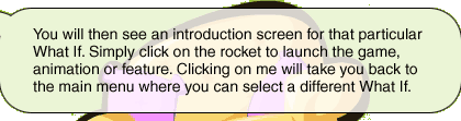 You will then see an introduction screen for that particular What If. I always introduces the main features, then simply click on the rocket to launch the game, animation or feature. Clicking on me will take you back to the main menu where you can select a different What If.